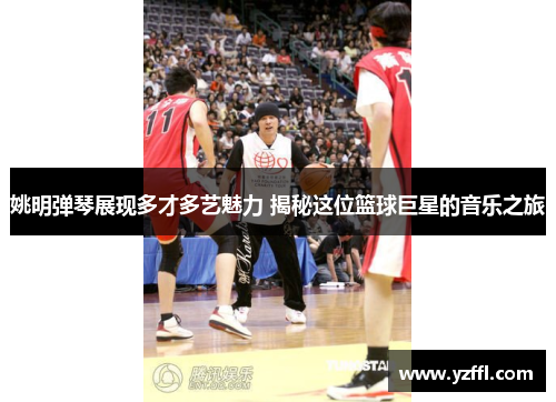 姚明弹琴展现多才多艺魅力 揭秘这位篮球巨星的音乐之旅