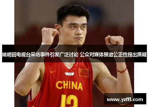 姚明因电视台采访事件引发广泛讨论 公众对媒体报道公正性提出质疑