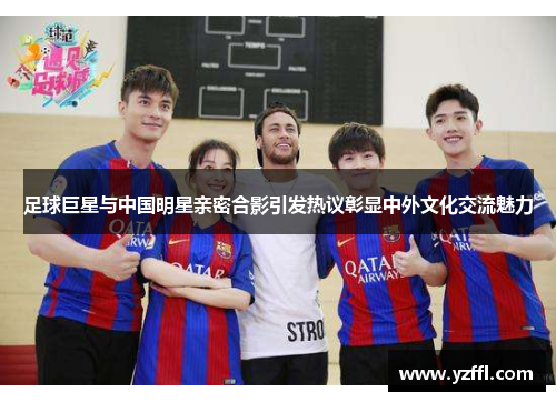 足球巨星与中国明星亲密合影引发热议彰显中外文化交流魅力