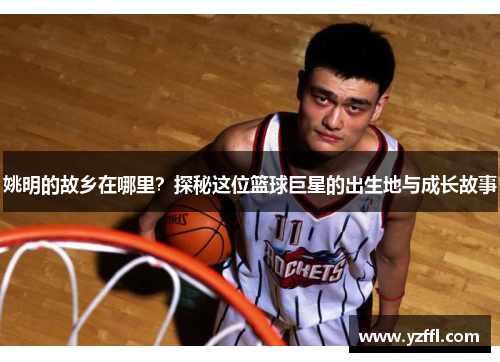 姚明的故乡在哪里？探秘这位篮球巨星的出生地与成长故事