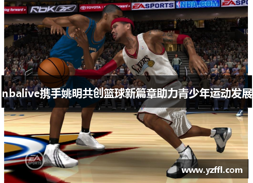 nbalive携手姚明共创篮球新篇章助力青少年运动发展