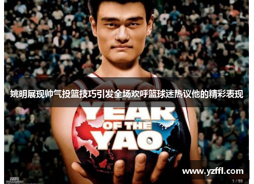 姚明展现帅气投篮技巧引发全场欢呼篮球迷热议他的精彩表现