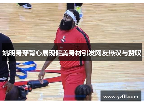 姚明身穿背心展现健美身材引发网友热议与赞叹