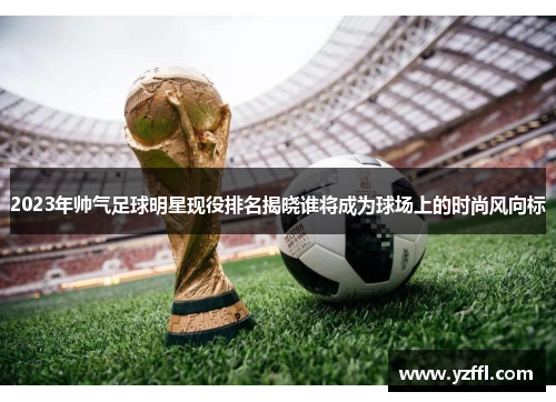 2023年帅气足球明星现役排名揭晓谁将成为球场上的时尚风向标
